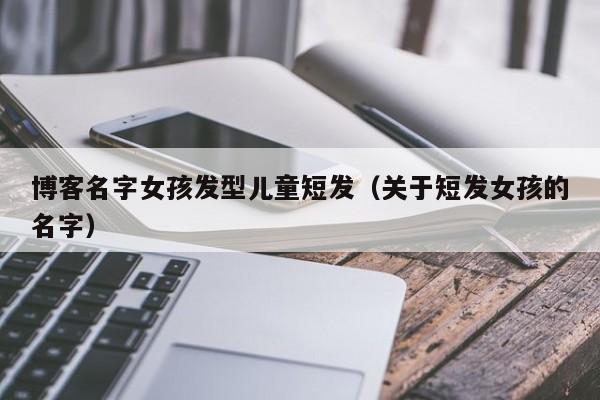 博客名字女孩发型儿童短发（关于短发女孩的名字）