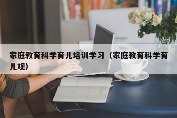 家庭教育科学育儿培训学习（家庭教育科学育儿观）