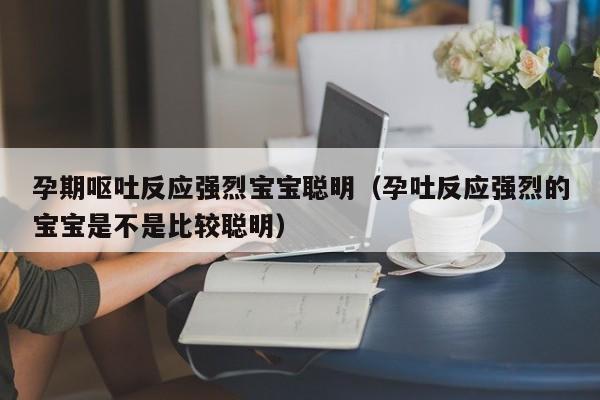 孕期呕吐反应强烈宝宝聪明（孕吐反应强烈的宝宝是不是比较聪明）