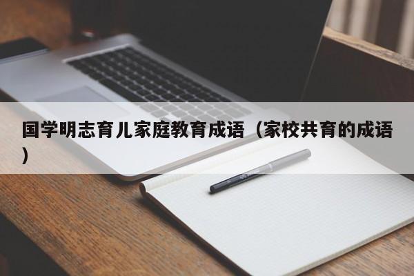 国学明志育儿家庭教育成语（家校共育的成语）