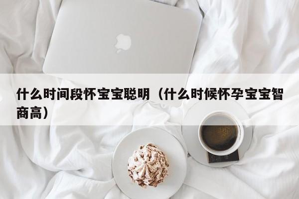 什么时间段怀宝宝聪明（什么时候怀孕宝宝智商高）