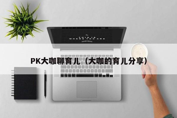 PK大咖聊育儿（大咖的育儿分享）