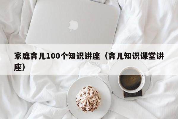 家庭育儿100个知识讲座（育儿知识课堂讲座）