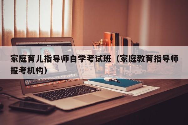 家庭育儿指导师自学考试班（家庭教育指导师报考机构）