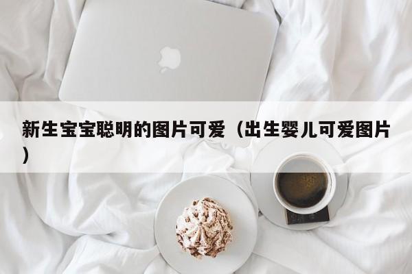 新生宝宝聪明的图片可爱（出生婴儿可爱图片）