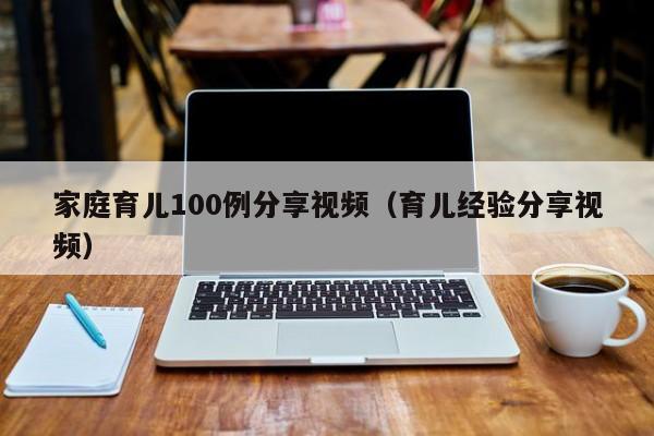 家庭育儿100例分享视频（育儿经验分享视频）