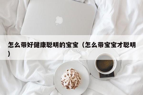 怎么带好健康聪明的宝宝（怎么带宝宝才聪明）