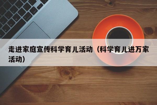 走进家庭宣传科学育儿活动（科学育儿进万家活动）