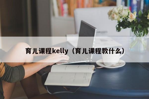 育儿课程kelly（育儿课程教什么）