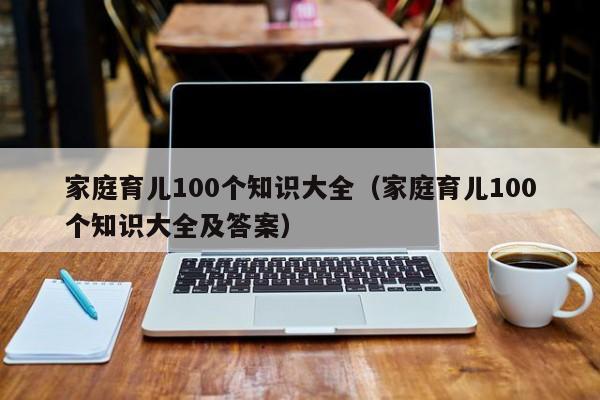 家庭育儿100个知识大全（家庭育儿100个知识大全及答案）