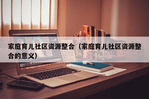 家庭育儿社区资源整合（家庭育儿社区资源整合的意义）