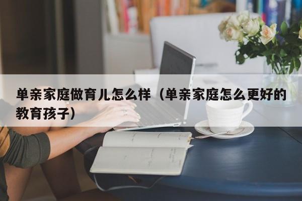 单亲家庭做育儿怎么样（单亲家庭怎么更好的教育孩子）