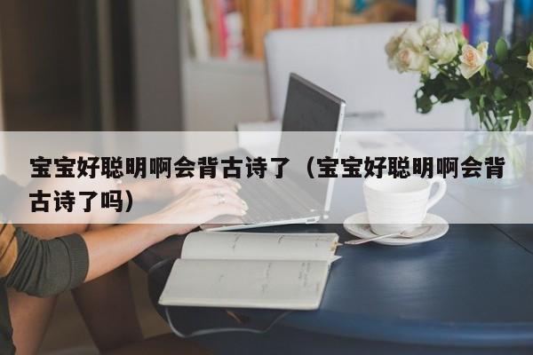 宝宝好聪明啊会背古诗了（宝宝好聪明啊会背古诗了吗）