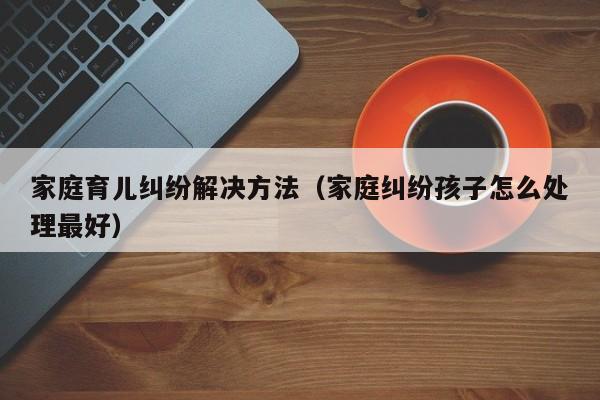 家庭育儿纠纷解决方法（家庭纠纷孩子怎么处理最好）