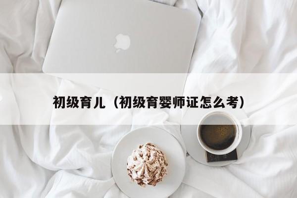 初级育儿（初级育婴师证怎么考）