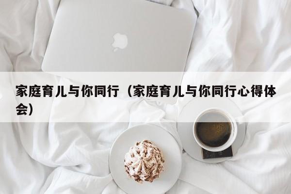 家庭育儿与你同行（家庭育儿与你同行心得体会）