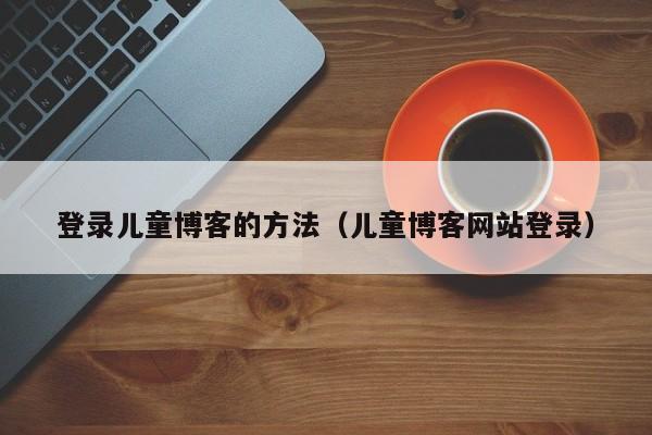 登录儿童博客的方法（儿童博客网站登录）