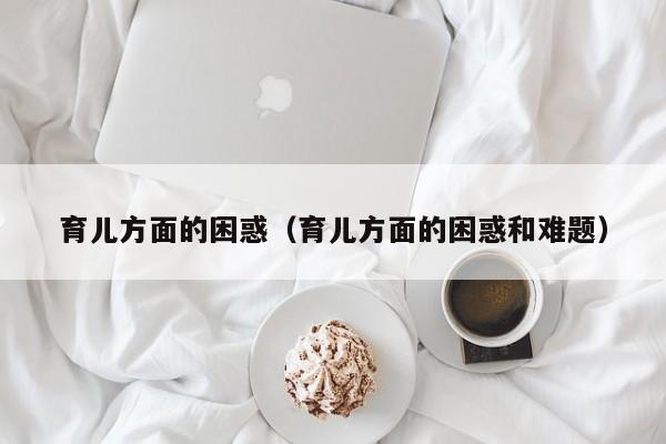 育儿方面的困惑（育儿方面的困惑和难题）