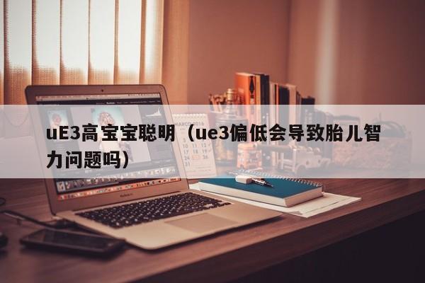 uE3高宝宝聪明（ue3偏低会导致胎儿智力问题吗）