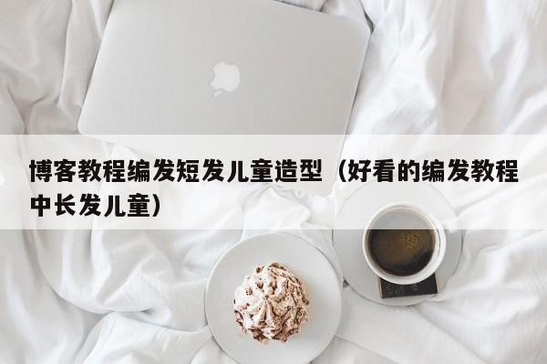 博客教程编发短发儿童造型（好看的编发教程中长发儿童）