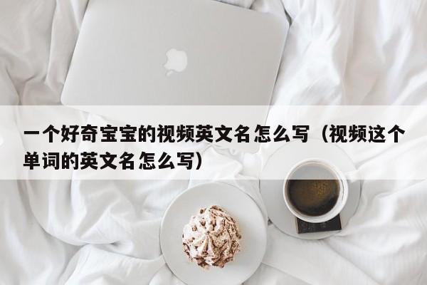 一个好奇宝宝的视频英文名怎么写（视频这个单词的英文名怎么写）