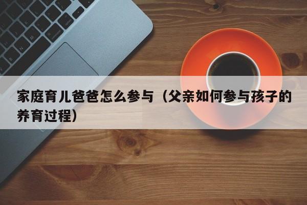 家庭育儿爸爸怎么参与（父亲如何参与孩子的养育过程）