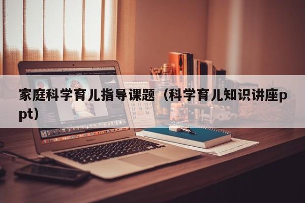 家庭科学育儿指导课题（科学育儿知识讲座ppt）