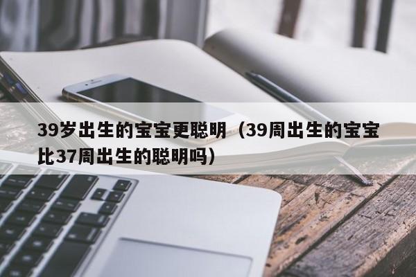 39岁出生的宝宝更聪明（39周出生的宝宝比37周出生的聪明吗）