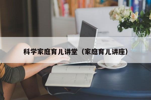 科学家庭育儿讲堂（家庭育儿讲座）