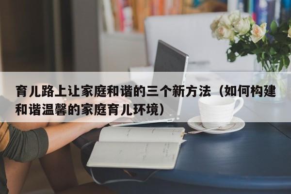 育儿路上让家庭和谐的三个新方法（如何构建和谐温馨的家庭育儿环境）