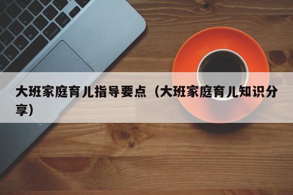 大班家庭育儿指导要点（大班家庭育儿知识分享）