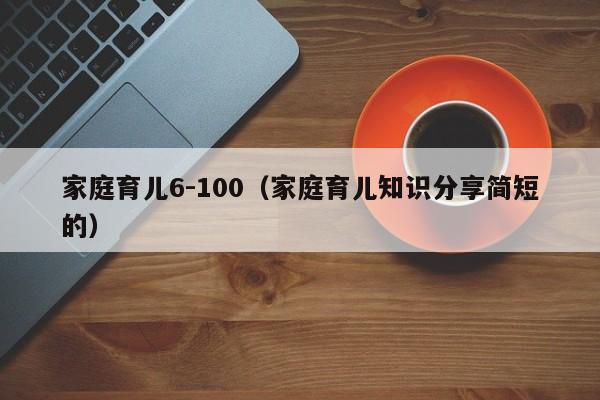 家庭育儿6-100（家庭育儿知识分享简短的）