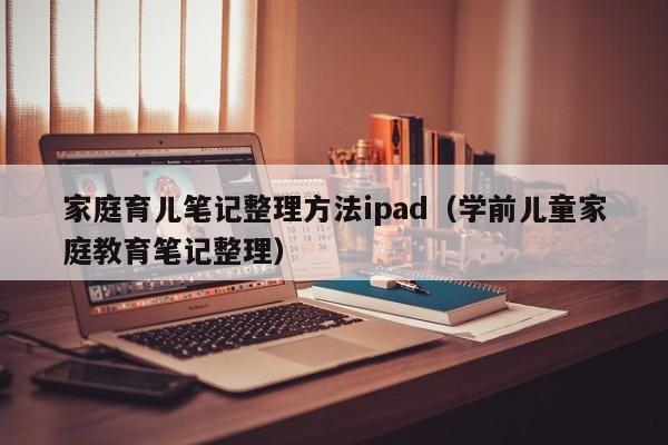 家庭育儿笔记整理方法ipad（学前儿童家庭教育笔记整理）