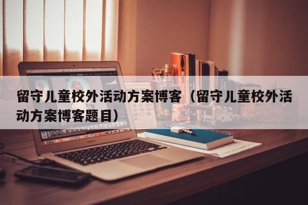 留守儿童校外活动方案博客（留守儿童校外活动方案博客题目）