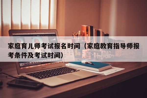 家庭育儿师考试报名时间（家庭教育指导师报考条件及考试时间）