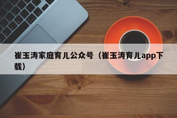 崔玉涛家庭育儿公众号（崔玉涛育儿app下载）