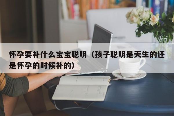 怀孕要补什么宝宝聪明（孩子聪明是天生的还是怀孕的时候补的）