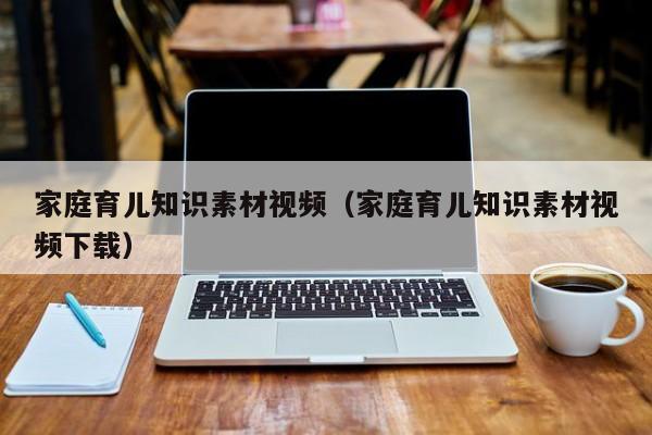 家庭育儿知识素材视频（家庭育儿知识素材视频下载）