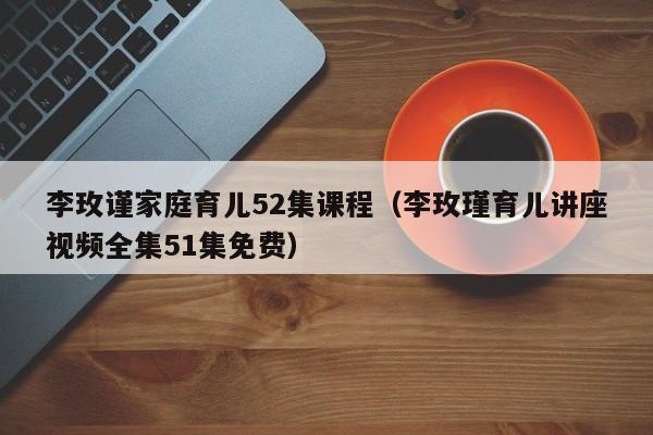 李玫谨家庭育儿52集课程（李玫瑾育儿讲座视频全集51集免费）