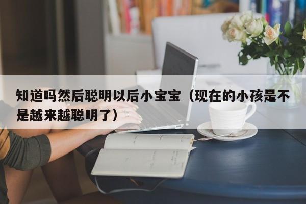 知道吗然后聪明以后小宝宝（现在的小孩是不是越来越聪明了）