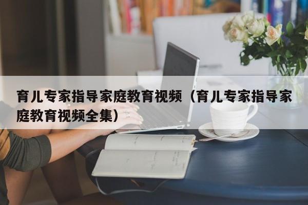 育儿专家指导家庭教育视频（育儿专家指导家庭教育视频全集）