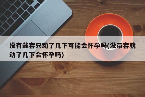 没有戴套只动了几下可能会怀孕吗(没带套就动了几下会怀孕吗)