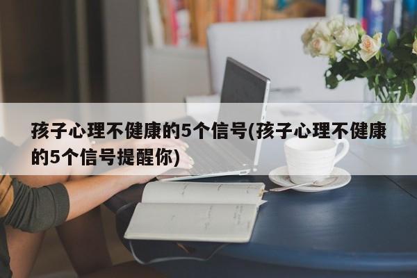 孩子心理不健康的5个信号(孩子心理不健康的5个信号提醒你)