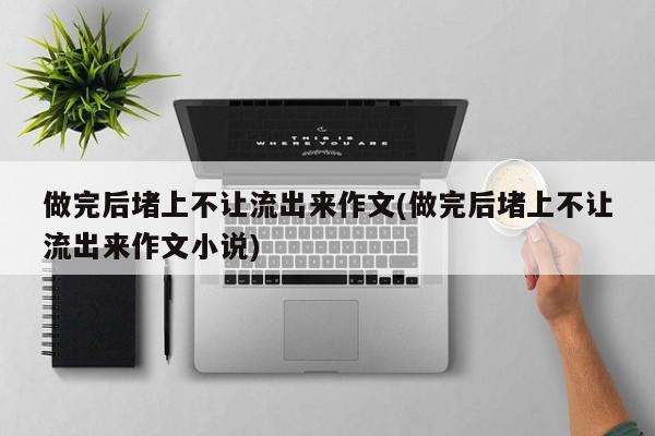 做完后堵上不让流出来作文(做完后堵上不让流出来作文小说)