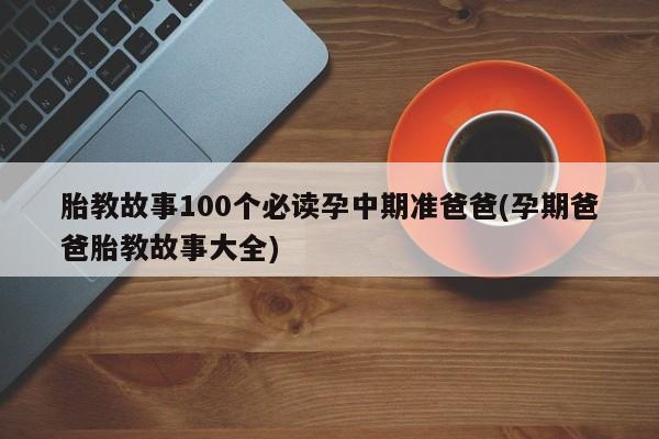 胎教故事100个必读孕中期准爸爸(孕期爸爸胎教故事大全)