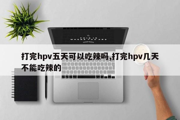 打完hpv五天可以吃辣吗,打完hpv几天不能吃辣的