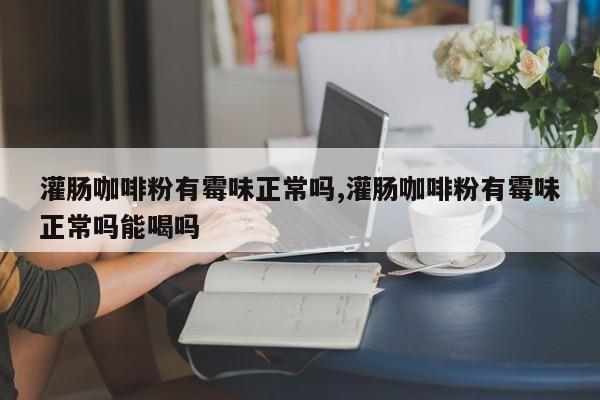 灌肠咖啡粉有霉味正常吗,灌肠咖啡粉有霉味正常吗能喝吗