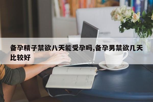 备孕精子禁欲八天能受孕吗,备孕男禁欲几天比较好