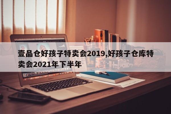 壹品仓好孩子特卖会2019,好孩子仓库特卖会2021年下半年