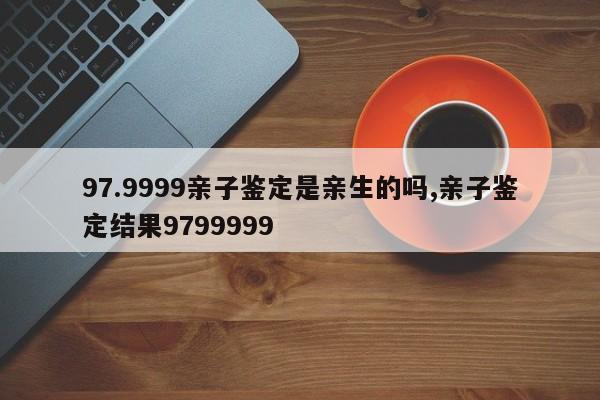 97.9999亲子鉴定是亲生的吗,亲子鉴定结果9799999